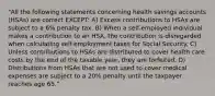 "All the following statements concerning health savings accounts (HSAs) are correct EXCEPT: A) Excess contributions to HSAs are subject to a 6% penalty tax. B) When a self-employed individual makes a contribution to an HSA, the contribution is disregarded when calculating self-employment taxes for Social Security. C) Unless contributions to HSAs are distributed to cover health care costs by the end of the taxable year, they are forfeited. D) Distributions from HSAs that are not used to cover medical expenses are subject to a 20% penalty until the taxpayer reaches age 65."