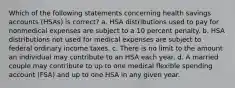 Which of the following statements concerning health savings accounts (HSAs) is correct? a. HSA distributions used to pay for nonmedical expenses are subject to a 10 percent penalty. b. HSA distributions not used for medical expenses are subject to federal ordinary income taxes. c. There is no limit to the amount an individual may contribute to an HSA each year. d. A married couple may contribute to up to one medical flexible spending account (FSA) and up to one HSA in any given year.