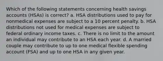 Which of the following statements concerning health savings accounts (HSAs) is correct? a. HSA distributions used to pay for nonmedical expenses are subject to a 10 percent penalty. b. HSA distributions not used for medical expenses are subject to federal ordinary income taxes. c. There is no limit to the amount an individual may contribute to an HSA each year. d. A married couple may contribute to up to one medical flexible spending account (FSA) and up to one HSA in any given year.