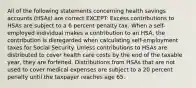 All of the following statements concerning health savings accounts (HSAs) are correct EXCEPT: Excess contributions to HSAs are subject to a 6 percent penalty tax. When a self-employed individual makes a contribution to an HSA, the contribution is disregarded when calculating self-employment taxes for Social Security. Unless contributions to HSAs are distributed to cover health care costs by the end of the taxable year, they are forfeited. Distributions from HSAs that are not used to cover medical expenses are subject to a 20 percent penalty until the taxpayer reaches age 65.