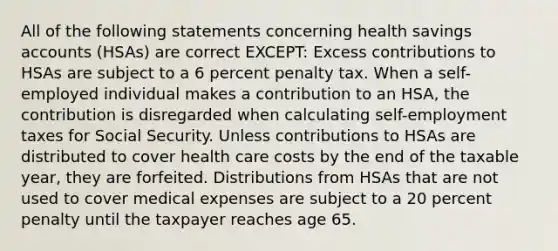 All of the following statements concerning health savings accounts (HSAs) are correct EXCEPT: Excess contributions to HSAs are subject to a 6 percent penalty tax. When a self-employed individual makes a contribution to an HSA, the contribution is disregarded when calculating self-employment taxes for Social Security. Unless contributions to HSAs are distributed to cover health care costs by the end of the taxable year, they are forfeited. Distributions from HSAs that are not used to cover medical expenses are subject to a 20 percent penalty until the taxpayer reaches age 65.