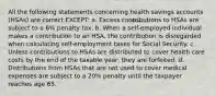 All the following statements concerning health savings accounts (HSAs) are correct EXCEPT: a. Excess contributions to HSAs are subject to a 6% penalty tax. b. When a self-employed individual makes a contribution to an HSA, the contribution is disregarded when calculating self-employment taxes for Social Security. c. Unless contributions to HSAs are distributed to cover health care costs by the end of the taxable year, they are forfeited. d. Distributions from HSAs that are not used to cover medical expenses are subject to a 20% penalty until the taxpayer reaches age 65.