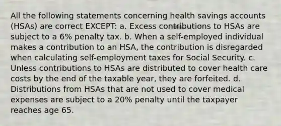 All the following statements concerning health savings accounts (HSAs) are correct EXCEPT: a. Excess contributions to HSAs are subject to a 6% penalty tax. b. When a self-employed individual makes a contribution to an HSA, the contribution is disregarded when calculating self-employment taxes for Social Security. c. Unless contributions to HSAs are distributed to cover health care costs by the end of the taxable year, they are forfeited. d. Distributions from HSAs that are not used to cover medical expenses are subject to a 20% penalty until the taxpayer reaches age 65.