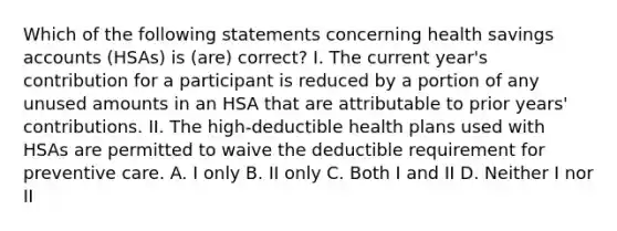 Which of the following statements concerning health savings accounts (HSAs) is (are) correct? I. The current year's contribution for a participant is reduced by a portion of any unused amounts in an HSA that are attributable to prior years' contributions. II. The high-deductible health plans used with HSAs are permitted to waive the deductible requirement for preventive care. A. I only B. II only C. Both I and II D. Neither I nor II