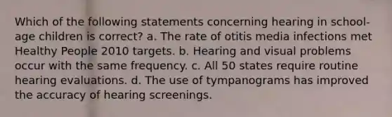 Which of the following statements concerning hearing in school-age children is correct? a. The rate of otitis media infections met Healthy People 2010 targets. b. Hearing and visual problems occur with the same frequency. c. All 50 states require routine hearing evaluations. d. The use of tympanograms has improved the accuracy of hearing screenings.