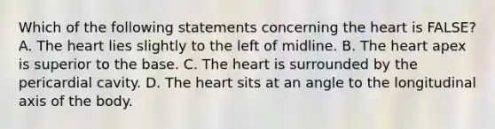 Which of the following statements concerning <a href='https://www.questionai.com/knowledge/kya8ocqc6o-the-heart' class='anchor-knowledge'>the heart</a> is FALSE? A. The heart lies slightly to the left of midline. B. The heart apex is superior to the base. C. The heart is surrounded by the pericardial cavity. D. The heart sits at an angle to the longitudinal axis of the body.