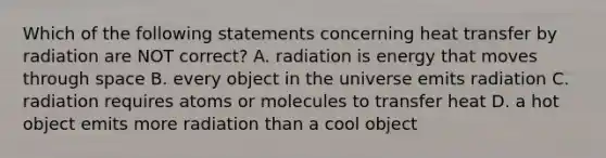 Which of the following statements concerning heat transfer by radiation are NOT correct? A. radiation is energy that moves through space B. every object in the universe emits radiation C. radiation requires atoms or molecules to transfer heat D. a hot object emits more radiation than a cool object