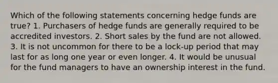 Which of the following statements concerning hedge funds are true? 1. Purchasers of hedge funds are generally required to be accredited investors. 2. Short sales by the fund are not allowed. 3. It is not uncommon for there to be a lock-up period that may last for as long one year or even longer. 4. It would be unusual for the fund managers to have an ownership interest in the fund.