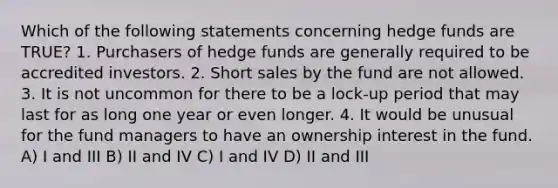 Which of the following statements concerning hedge funds are TRUE? 1. Purchasers of hedge funds are generally required to be accredited investors. 2. Short sales by the fund are not allowed. 3. It is not uncommon for there to be a lock-up period that may last for as long one year or even longer. 4. It would be unusual for the fund managers to have an ownership interest in the fund. A) I and III B) II and IV C) I and IV D) II and III