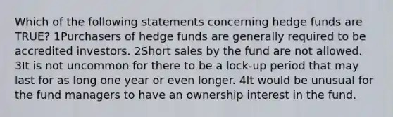 Which of the following statements concerning hedge funds are TRUE? 1Purchasers of hedge funds are generally required to be accredited investors. 2Short sales by the fund are not allowed. 3It is not uncommon for there to be a lock-up period that may last for as long one year or even longer. 4It would be unusual for the fund managers to have an ownership interest in the fund.