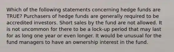 Which of the following statements concerning hedge funds are TRUE? Purchasers of hedge funds are generally required to be accredited investors. Short sales by the fund are not allowed. It is not uncommon for there to be a lock-up period that may last for as long one year or even longer. It would be unusual for the fund managers to have an ownership interest in the fund.