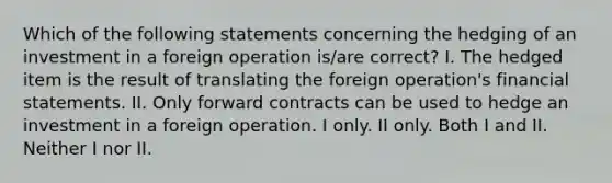 Which of the following statements concerning the hedging of an investment in a foreign operation is/are correct? I. The hedged item is the result of translating the foreign operation's financial statements. II. Only forward contracts can be used to hedge an investment in a foreign operation. I only. II only. Both I and II. Neither I nor II.