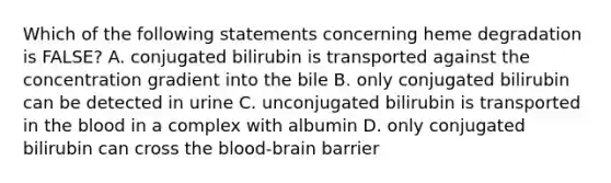 Which of the following statements concerning heme degradation is FALSE? A. conjugated bilirubin is transported against the concentration gradient into the bile B. only conjugated bilirubin can be detected in urine C. unconjugated bilirubin is transported in the blood in a complex with albumin D. only conjugated bilirubin can cross the blood-brain barrier