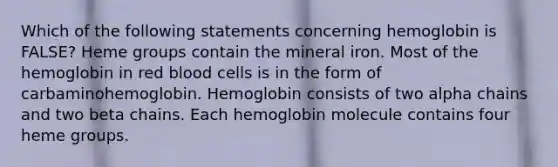 Which of the following statements concerning hemoglobin is FALSE? Heme groups contain the mineral iron. Most of the hemoglobin in red blood cells is in the form of carbaminohemoglobin. Hemoglobin consists of two alpha chains and two beta chains. Each hemoglobin molecule contains four heme groups.