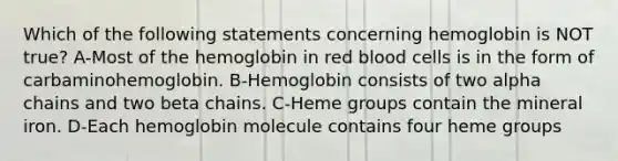 Which of the following statements concerning hemoglobin is NOT true? A-Most of the hemoglobin in red blood cells is in the form of carbaminohemoglobin. B-Hemoglobin consists of two alpha chains and two beta chains. C-Heme groups contain the mineral iron. D-Each hemoglobin molecule contains four heme groups