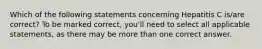 Which of the following statements concerning Hepatitis C is/are correct? To be marked correct, you'll need to select all applicable statements, as there may be more than one correct answer.