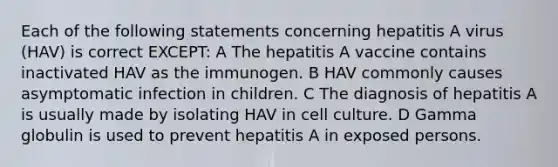 Each of the following statements concerning hepatitis A virus (HAV) is correct EXCEPT: A The hepatitis A vaccine contains inactivated HAV as the immunogen. B HAV commonly causes asymptomatic infection in children. C The diagnosis of hepatitis A is usually made by isolating HAV in cell culture. D Gamma globulin is used to prevent hepatitis A in exposed persons.