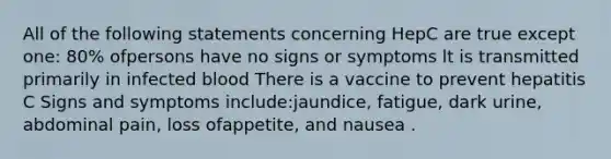 All of the following statements concerning HepC are true except one: 80% ofpersons have no signs or symptoms lt is transmitted primarily in infected blood There is a vaccine to prevent hepatitis C Signs and symptoms include:jaundice, fatigue, dark urine, abdominal pain, loss ofappetite, and nausea .