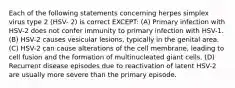 Each of the following statements concerning herpes simplex virus type 2 (HSV- 2) is correct EXCEPT: (A) Primary infection with HSV-2 does not confer immunity to primary infection with HSV-1. (B) HSV-2 causes vesicular lesions, typically in the genital area. (C) HSV-2 can cause alterations of the cell membrane, leading to cell fusion and the formation of multinucleated giant cells. (D) Recurrent disease episodes due to reactivation of latent HSV-2 are usually more severe than the primary episode.