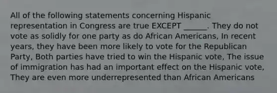 All of the following statements concerning Hispanic representation in Congress are true EXCEPT ______. They do not vote as solidly for one party as do African Americans, In recent years, they have been more likely to vote for the Republican Party, Both parties have tried to win the Hispanic vote, The issue of immigration has had an important effect on the Hispanic vote, They are even more underrepresented than African Americans