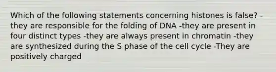 Which of the following statements concerning histones is false? -they are responsible for the folding of DNA -they are present in four distinct types -they are always present in chromatin -they are synthesized during the S phase of the cell cycle -They are positively charged