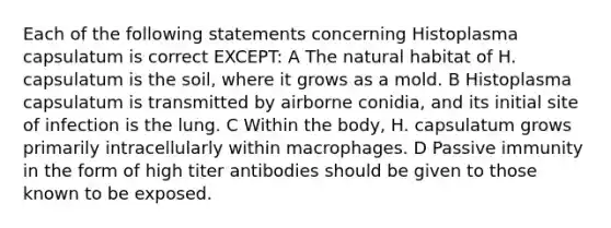 Each of the following statements concerning Histoplasma capsulatum is correct EXCEPT: A The natural habitat of H. capsulatum is the soil, where it grows as a mold. B Histoplasma capsulatum is transmitted by airborne conidia, and its initial site of infection is the lung. C Within the body, H. capsulatum grows primarily intracellularly within macrophages. D Passive immunity in the form of high titer antibodies should be given to those known to be exposed.