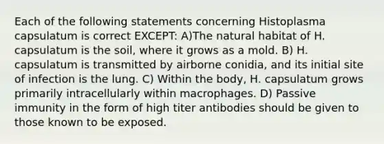 Each of the following statements concerning Histoplasma capsulatum is correct EXCEPT: A)The natural habitat of H. capsulatum is the soil, where it grows as a mold. B) H. capsulatum is transmitted by airborne conidia, and its initial site of infection is the lung. C) Within the body, H. capsulatum grows primarily intracellularly within macrophages. D) Passive immunity in the form of high titer antibodies should be given to those known to be exposed.