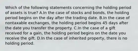 Which of the following statements concerning the holding period of assets is true? A.In the case of stocks and bonds, the holding period begins on the day after the trading date. B.In the case of nontaxable exchanges, the holding period begins 45 days after the date you transfer the property. C.In the case of a gift received for a gain, the holding period begins on the date you receive the gift. D.In the case of inherited property, there is no holding period.