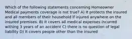 Which of the following statements concerning Homeowner Medical payments coverage is not true? A) It protects the insured and all members of their household if injured anywhere on the insured premises. B) It covers all medical expenses incurred withing 3 years of an accident C) there is no question of legal liability D) It covers people other than the insured