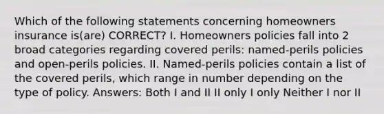 Which of the following statements concerning homeowners insurance is(are) CORRECT? I. Homeowners policies fall into 2 broad categories regarding covered perils: named-perils policies and open-perils policies. II. Named-perils policies contain a list of the covered perils, which range in number depending on the type of policy. Answers: Both I and II II only I only Neither I nor II