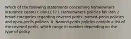 Which of the following statements concerning homeowners insurance is(are) CORRECT? I. Homeowners policies fall into 2 broad categories regarding covered perils: named-perils policies and open-perils policies. II. Named-perils policies contain a list of the covered perils, which range in number depending on the type of policy.