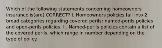 Which of the following statements concerning homeowners insurance is(are) CORRECT? I. Homeowners policies fall into 2 broad categories regarding covered perils: named-perils policies and open-perils policies. II. Named-perils policies contain a list of the covered perils, which range in number depending on the type of policy.