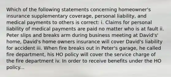 Which of the following statements concerning homeowner's insurance supplementary coverage, personal liability, and medical payments to others is correct: i. Claims for personal liability of medical payments are paid no matter who is at fault ii. Peter slips and breaks arm during business meeting at David's' home, David's home owners insurance will cover David's liability for accident iii. When fire breaks out in Peter's garage, he called fire department, his HO policy will cover the service charge of the fire department iv. In order to receive benefits under the HO policy...