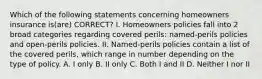 Which of the following statements concerning homeowners insurance is(are) CORRECT? I. Homeowners policies fall into 2 broad categories regarding covered perils: named-perils policies and open-perils policies. II. Named-perils policies contain a list of the covered perils, which range in number depending on the type of policy. A. I only B. II only C. Both I and II D. Neither I nor II