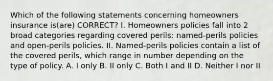 Which of the following statements concerning homeowners insurance is(are) CORRECT? I. Homeowners policies fall into 2 broad categories regarding covered perils: named-perils policies and open-perils policies. II. Named-perils policies contain a list of the covered perils, which range in number depending on the type of policy. A. I only B. II only C. Both I and II D. Neither I nor II