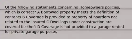 Of the following statements concerning Homeowners policies, which is correct? A Borrowed property meets the definition of contents B Coverage is provided to property of boarders not related to the insured C Dwellings under construction are covered for theft D Coverage is not provided to a garage rented for private garage purposes