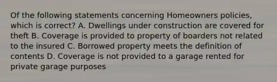 Of the following statements concerning Homeowners policies, which is correct? A. Dwellings under construction are covered for theft B. Coverage is provided to property of boarders not related to the insured C. Borrowed property meets the definition of contents D. Coverage is not provided to a garage rented for private garage purposes