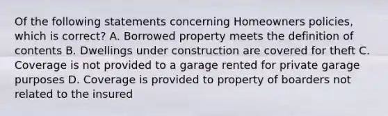 Of the following statements concerning Homeowners policies, which is correct? A. Borrowed property meets the definition of contents B. Dwellings under construction are covered for theft C. Coverage is not provided to a garage rented for private garage purposes D. Coverage is provided to property of boarders not related to the insured