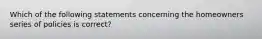 Which of the following statements concerning the homeowners series of policies is correct?