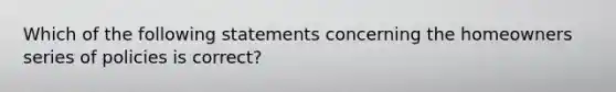 Which of the following statements concerning the homeowners series of policies is correct?