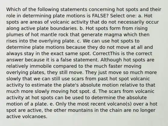 Which of the following statements concerning hot spots and their role in determining plate motions is FALSE? Select one: a. Hot spots are areas of volcanic activity that do not necessarily occur along active plate boundaries. b. Hot spots form from rising plumes of hot mantle rock that generate magma which then rises into the overlying plate. c. We can use hot spots to determine plate motions because they do not move at all and always stay in the exact same spot. CorrectThis is the correct answer because it is a false statement. Although hot spots are relatively immobile compared to the much faster moving overlying plates, they still move. They just move so much more slowly that we can still use scars from past hot spot volcanic activity to estimate the plate's absolute motion relative to that much more slowly moving hot spot. d. The scars from volcanic activity at hot spots can be used to determine the absolute motion of a plate. e. Only the most recent volcano(s) over a hot spot are active, the other mountains in the chain are no longer active volcanoes.