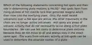 Which of the following statements concerning hot spots and their role in determining plate motions is FALSE? -Hot spots form from rising plumes of hot mantle rock that generate magma which then rises into the overlying plate. -Only the most recent volcano(s) over a hot spot are active, the other mountains in the chain are no longer active volcanoes. -Hot spots are areas of volcanic activity that do not necessarily occur along active plate boundaries. -We can use hot spots to determine plate motions because they do not move at all and always stay in the exact same spot. -The scars from volcanic activity at hot spots can be used to determine the absolute motion of a plate.