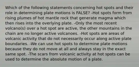 Which of the following statements concerning hot spots and their role in determining plate motions is FALSE? -Hot spots form from rising plumes of hot mantle rock that generate magma which then rises into the overlying plate. -Only the most recent volcano(s) over a hot spot are active, the other mountains in the chain are no longer active volcanoes. -Hot spots are areas of volcanic activity that do not necessarily occur along active plate boundaries. -We can use hot spots to determine plate motions because they do not move at all and always stay in the exact same spot. -The scars from volcanic activity at hot spots can be used to determine the absolute motion of a plate.