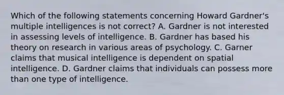 Which of the following statements concerning Howard Gardner's multiple intelligences is not correct? A. Gardner is not interested in assessing levels of intelligence. B. Gardner has based his theory on research in various areas of psychology. C. Garner claims that musical intelligence is dependent on spatial intelligence. D. Gardner claims that individuals can possess more than one type of intelligence.