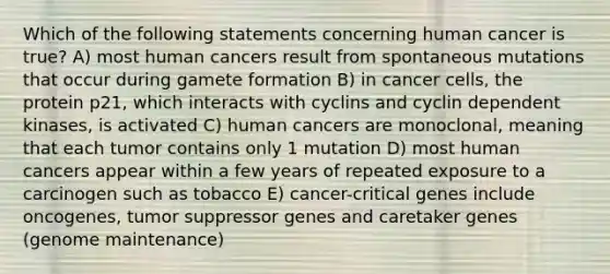 Which of the following statements concerning human cancer is true? A) most human cancers result from spontaneous mutations that occur during gamete formation B) in cancer cells, the protein p21, which interacts with cyclins and cyclin dependent kinases, is activated C) human cancers are monoclonal, meaning that each tumor contains only 1 mutation D) most human cancers appear within a few years of repeated exposure to a carcinogen such as tobacco E) cancer-critical genes include oncogenes, tumor suppressor genes and caretaker genes (genome maintenance)