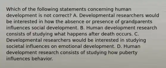 Which of the following statements concerning human development is not correct? A. Developmental researchers would be interested in how the absence or presence of grandparents influences social development. B. Human development research consists of studying what happens after death occurs. C. Developmental researchers would be interested in studying societal influences on emotional development. D. Human development research consists of studying how puberty influences behavior.