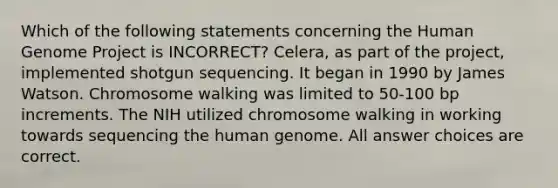 Which of the following statements concerning the Human Genome Project is INCORRECT? Celera, as part of the project, implemented shotgun sequencing. It began in 1990 by James Watson. Chromosome walking was limited to 50-100 bp increments. The NIH utilized chromosome walking in working towards sequencing the human genome. All answer choices are correct.