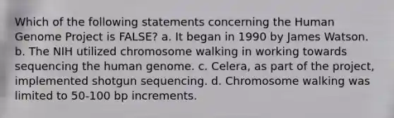 Which of the following statements concerning the Human Genome Project is FALSE? a. It began in 1990 by James Watson. b. The NIH utilized chromosome walking in working towards sequencing the human genome. c. Celera, as part of the project, implemented shotgun sequencing. d. Chromosome walking was limited to 50-100 bp increments.