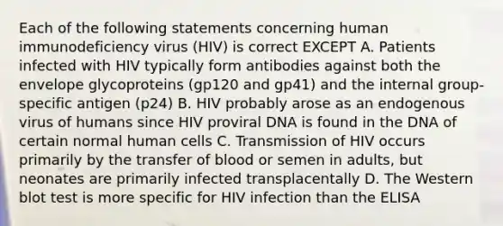 Each of the following statements concerning human immunodeficiency virus (HIV) is correct EXCEPT A. Patients infected with HIV typically form antibodies against both the envelope glycoproteins (gp120 and gp41) and the internal group-specific antigen (p24) B. HIV probably arose as an endogenous virus of humans since HIV proviral DNA is found in the DNA of certain normal human cells C. Transmission of HIV occurs primarily by the transfer of blood or semen in adults, but neonates are primarily infected transplacentally D. The Western blot test is more specific for HIV infection than the ELISA