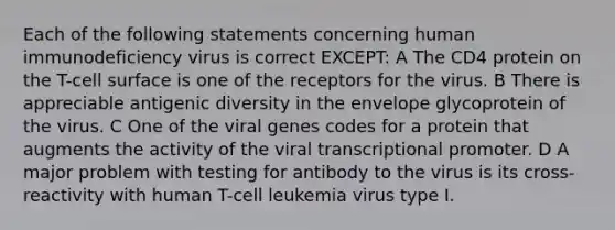 Each of the following statements concerning human immunodeficiency virus is correct EXCEPT: A The CD4 protein on the T-cell surface is one of the receptors for the virus. B There is appreciable antigenic diversity in the envelope glycoprotein of the virus. C One of the viral genes codes for a protein that augments the activity of the viral transcriptional promoter. D A major problem with testing for antibody to the virus is its cross-reactivity with human T-cell leukemia virus type I.